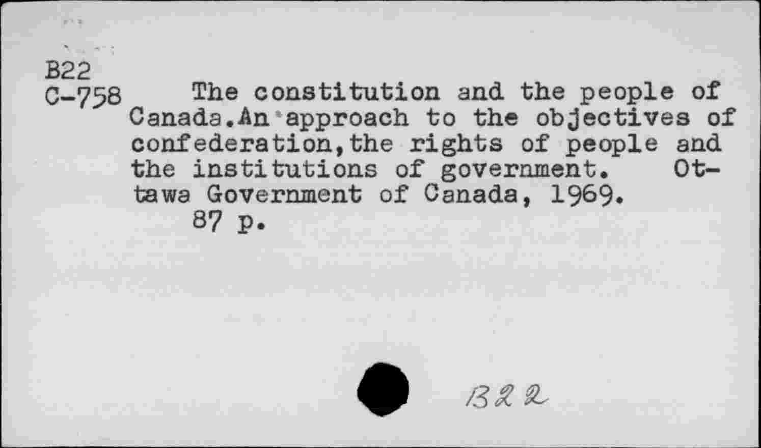 ﻿B22
0-758 The constitution and the people of Canada.An approach to the objectives of confederation,the rights of people and the institutions of government. Ottawa Government of Canada, 1969»
87 p.
/3^